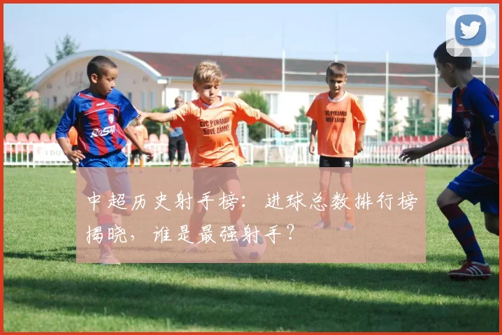 中超历史射手榜：进球总数排行榜揭晓，谁是最强射手？