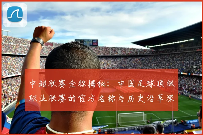 中超联赛全称揭秘:中国足球顶级职业联赛的官方名称与历史沿革深度解析