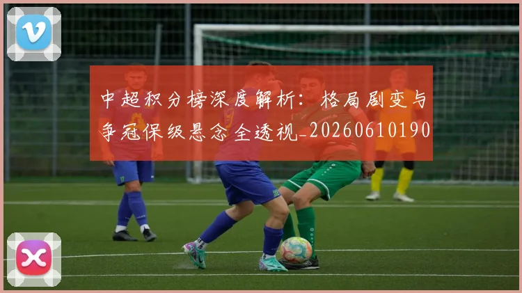 中超积分榜深度解析:格局剧变与争冠保级悬念全透视_20260610190455