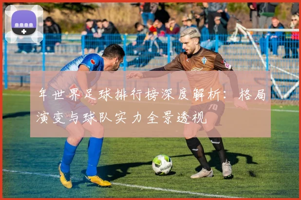 年世界足球排行榜深度解析：格局演变与球队实力全景透视