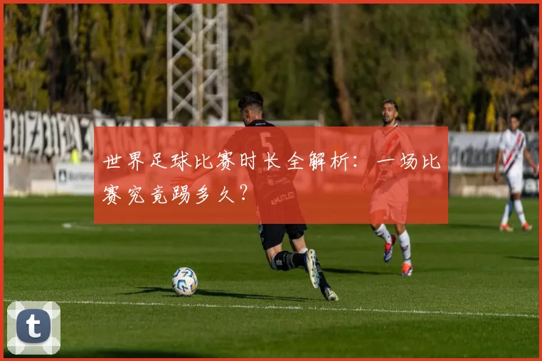 世界足球比赛时长全解析:一场比赛究竟踢多久?