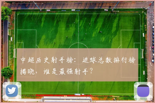 中超历史射手榜:进球总数排行榜揭晓,谁是最强射手?