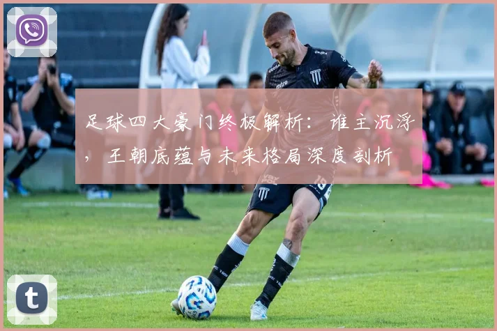 足球四大豪门终极解析:谁主沉浮,王朝底蕴与未来格局深度剖析
