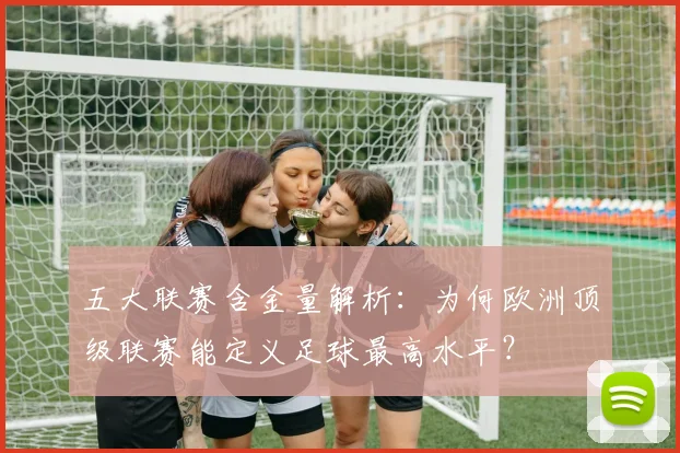 五大联赛含金量解析：为何欧洲顶级联赛能定义足球最高水平？