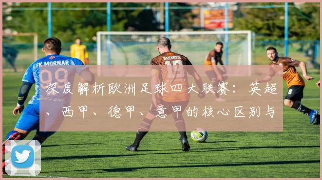 深度解析欧洲足球四大联赛：英超、西甲、德甲、意甲的核心区别与独特魅力