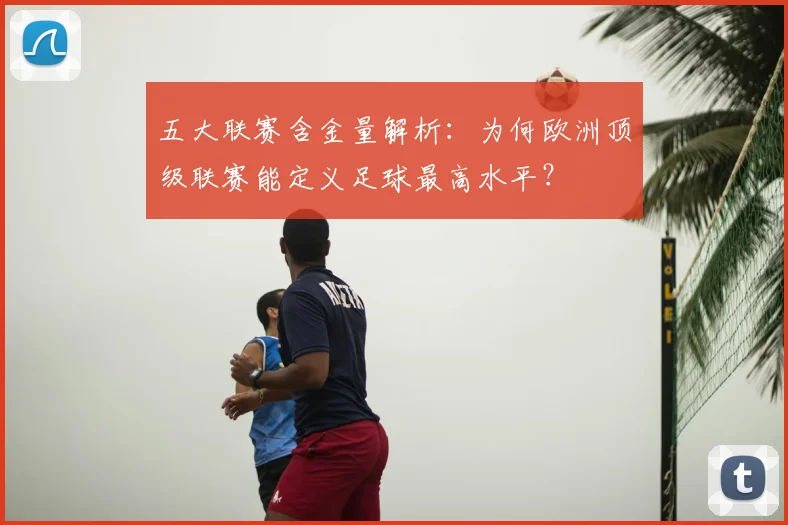 五大联赛含金量解析:为何欧洲顶级联赛能定义足球最高水平?